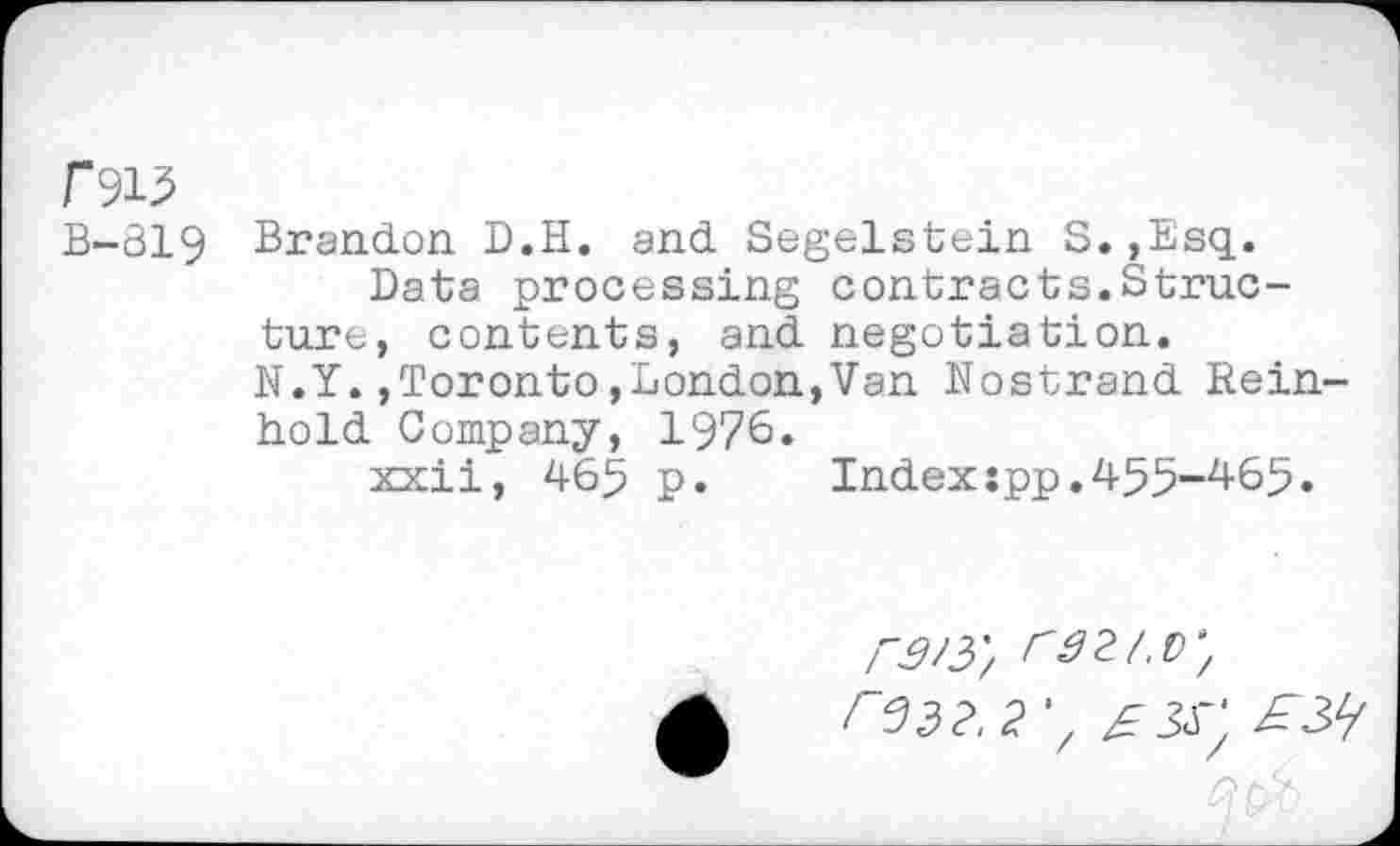 ﻿f915
B-819 Brandon. D.H. and Segelstein S. ,Esq.
Data processing contracts.Structure, contents, and negotiation.
N.Y.,Toronto»London,Van Nostrand Reinhold Company, 1976»
xxii, 465 p.	Index:pp.455—465.
r3/y, raz/.v, r332.2',	£3^